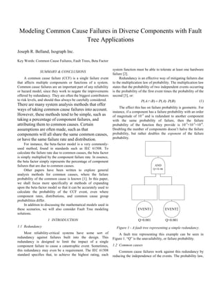 Modeling Common Cause Failures in Diverse Components with Fault
Tree Applications
Joseph R. Belland, Isograph Inc.
Key Words: Common Cause Failures, Fault Trees, Beta Factor
SUMMARY & CONCLUSIONS
A common cause failure (CCF) is a single failure event
that affects multiple components or functions of a system.
Common cause failures are an important part of any reliability
or hazard model, since they work to negate the improvements
offered by redundancy. They are often the biggest contributors
to risk levels, and should thus always be carefully considered.
There are many system analysis methods that offer
ways of taking common cause failures into account.
However, these methods tend to be simple, such as
taking a percentage of component failures, and
attributing them to common causes. Certain
assumptions are often made, such as that
components will all share the same common causes,
or have the same failure rate and distribution.
For instance, the beta-factor model is a very commonly-
used method, found in standards such as IEC 61508. To
calculate the failure rate due to common causes, the beta factor
is simply multiplied by the component failure rate. In essence,
the beta factor simply represents the percentage of component
failures that are due to common causes.
Other papers have been written to explore general
analysis methods for common causes, where the failure
probability of the common cause is known [1]. In this paper,
we shall focus more specifically at methods of expanding
upon the beta-factor model so that it can be accurately used to
calculate the probability of the CCF event, even where
component rates, distributions, and common cause group
probabilities differ.
In addition to discussing the mathematical models used in
these scenarios, we will also consider Fault Tree modeling
solutions.
1 INTRODUCTION
1.1 Redundancy
Most reliability-critical systems have some sort of
redundancy against failures built into the design. This
redundancy is designed to limit the impact of a single
component failure to cause a catastrophic event. Sometimes,
this redundancy may even be a requirement. The IEC 61508
standard specifies that, to achieve the highest rating, each
system function must be able to tolerate at least one hardware
failure [2].
Redundancy is an effective way of mitigating failures due
to the multiplication law of probability. The multiplication law
states that the probability of two independent events occurring
is the probability of the first event times the probability of the
second [3], or:
)()()( BPAPBAP  (1)
The effect this has on failure probability is geometric. For
instance, if a component has a failure probability with an order
of magnitude of 10-3
and is redundant to another component
with the same probability of failure, then the failure
probability of the function they provide is 10-3
×10-3
=10-6
.
Doubling the number of components doesn’t halve the failure
probability, but rather doubles the exponent of the failure
probability.
Figure 1 - A fault tree representing a simple redundancy.
A fault tree representing this example can be seen in
Figure 1. “Q” is the unavailability, or failure probability.
1.2 Common causes
Common cause failures work against this redundancy by
reducing the independence of the events. The probability law,
AND
Q=1E-06
EVENT1
Q=0.001
EVENT2
Q=0.001
 
