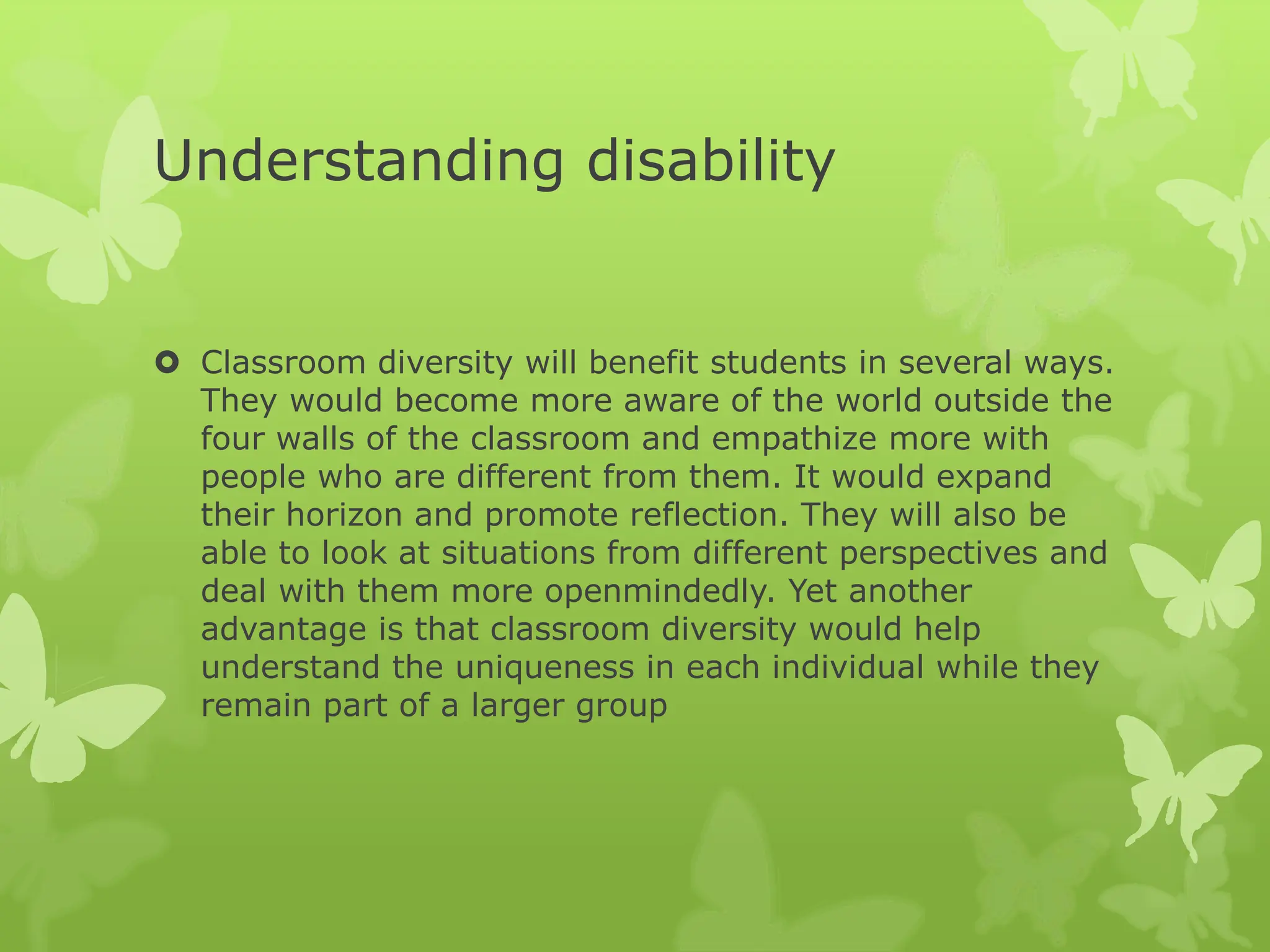 Understanding disability
 Classroom diversity will benefit students in several ways.
They would become more aware of the world outside the
four walls of the classroom and empathize more with
people who are different from them. It would expand
their horizon and promote reflection. They will also be
able to look at situations from different perspectives and
deal with them more openmindedly. Yet another
advantage is that classroom diversity would help
understand the uniqueness in each individual while they
remain part of a larger group
 