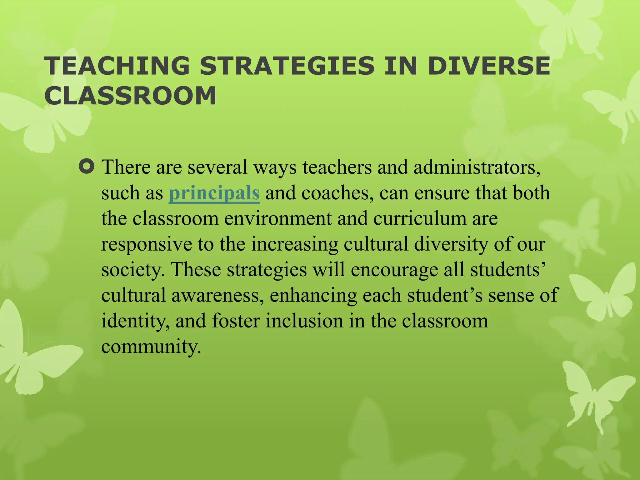 TEACHING STRATEGIES IN DIVERSE
CLASSROOM
 There are several ways teachers and administrators,
such as principals and coaches, can ensure that both
the classroom environment and curriculum are
responsive to the increasing cultural diversity of our
society. These strategies will encourage all students’
cultural awareness, enhancing each student’s sense of
identity, and foster inclusion in the classroom
community.
 