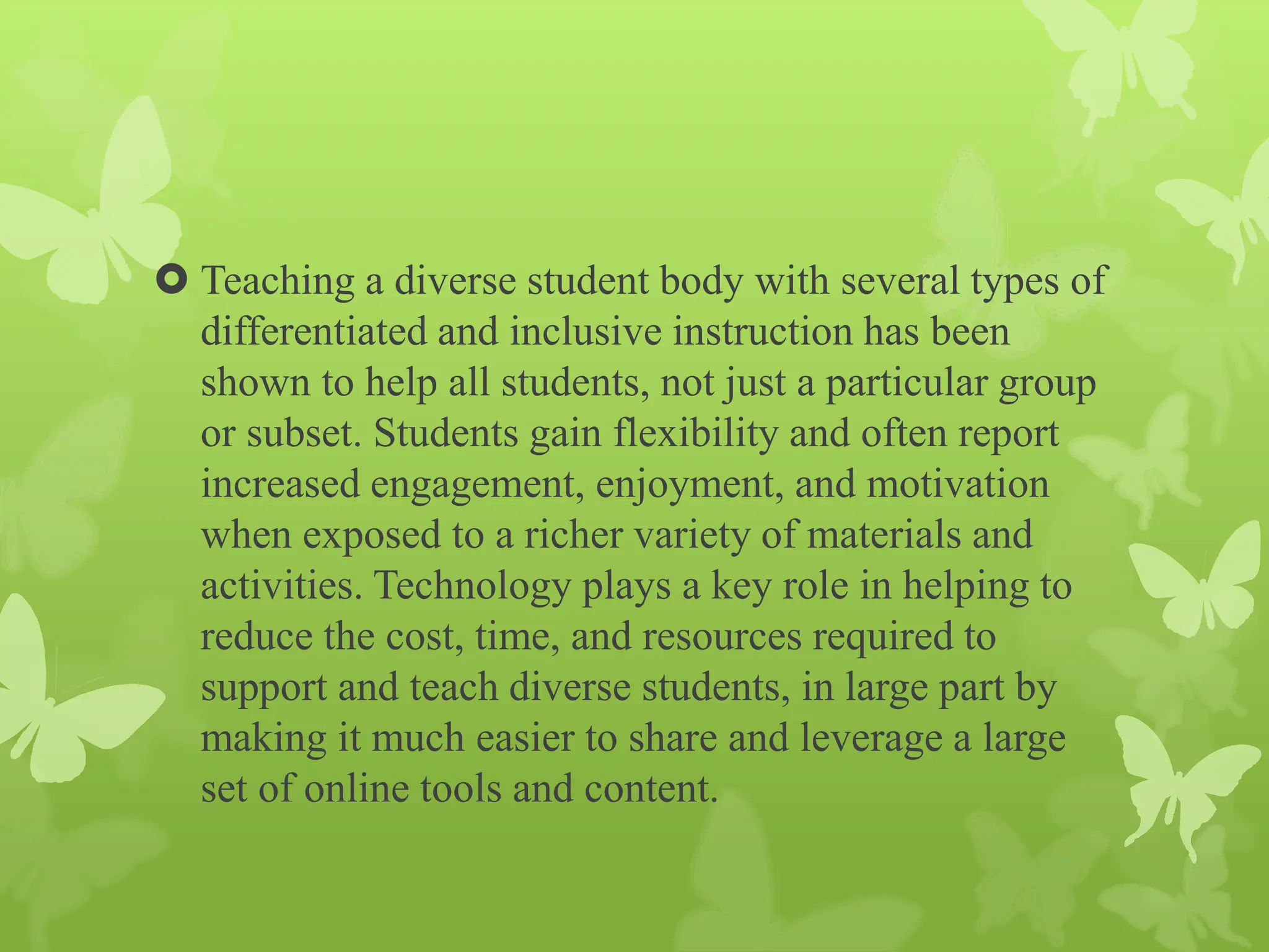  Teaching a diverse student body with several types of
differentiated and inclusive instruction has been
shown to help all students, not just a particular group
or subset. Students gain flexibility and often report
increased engagement, enjoyment, and motivation
when exposed to a richer variety of materials and
activities. Technology plays a key role in helping to
reduce the cost, time, and resources required to
support and teach diverse students, in large part by
making it much easier to share and leverage a large
set of online tools and content.
 