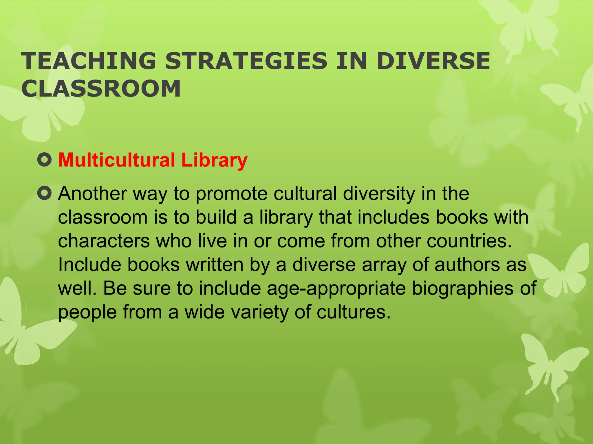 TEACHING STRATEGIES IN DIVERSE
CLASSROOM
 Multicultural Library
 Another way to promote cultural diversity in the
classroom is to build a library that includes books with
characters who live in or come from other countries.
Include books written by a diverse array of authors as
well. Be sure to include age-appropriate biographies of
people from a wide variety of cultures.
 