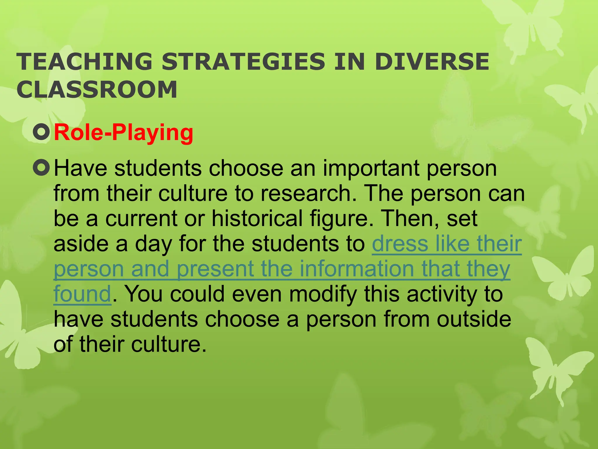 TEACHING STRATEGIES IN DIVERSE
CLASSROOM
Role-Playing
Have students choose an important person
from their culture to research. The person can
be a current or historical figure. Then, set
aside a day for the students to dress like their
person and present the information that they
found. You could even modify this activity to
have students choose a person from outside
of their culture.
 