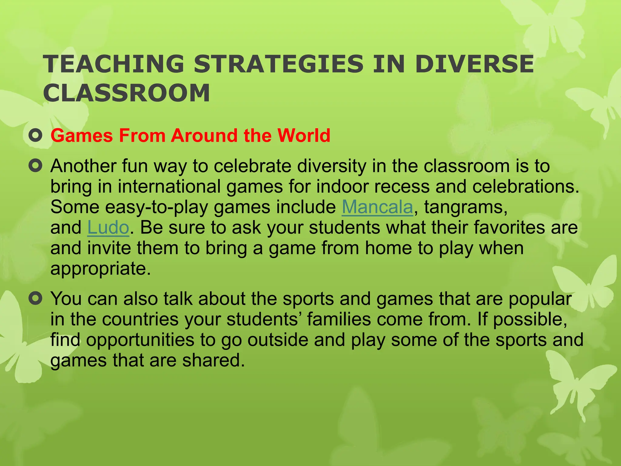 TEACHING STRATEGIES IN DIVERSE
CLASSROOM
 Games From Around the World
 Another fun way to celebrate diversity in the classroom is to
bring in international games for indoor recess and celebrations.
Some easy-to-play games include Mancala, tangrams,
and Ludo. Be sure to ask your students what their favorites are
and invite them to bring a game from home to play when
appropriate.
 You can also talk about the sports and games that are popular
in the countries your students’ families come from. If possible,
find opportunities to go outside and play some of the sports and
games that are shared.
 