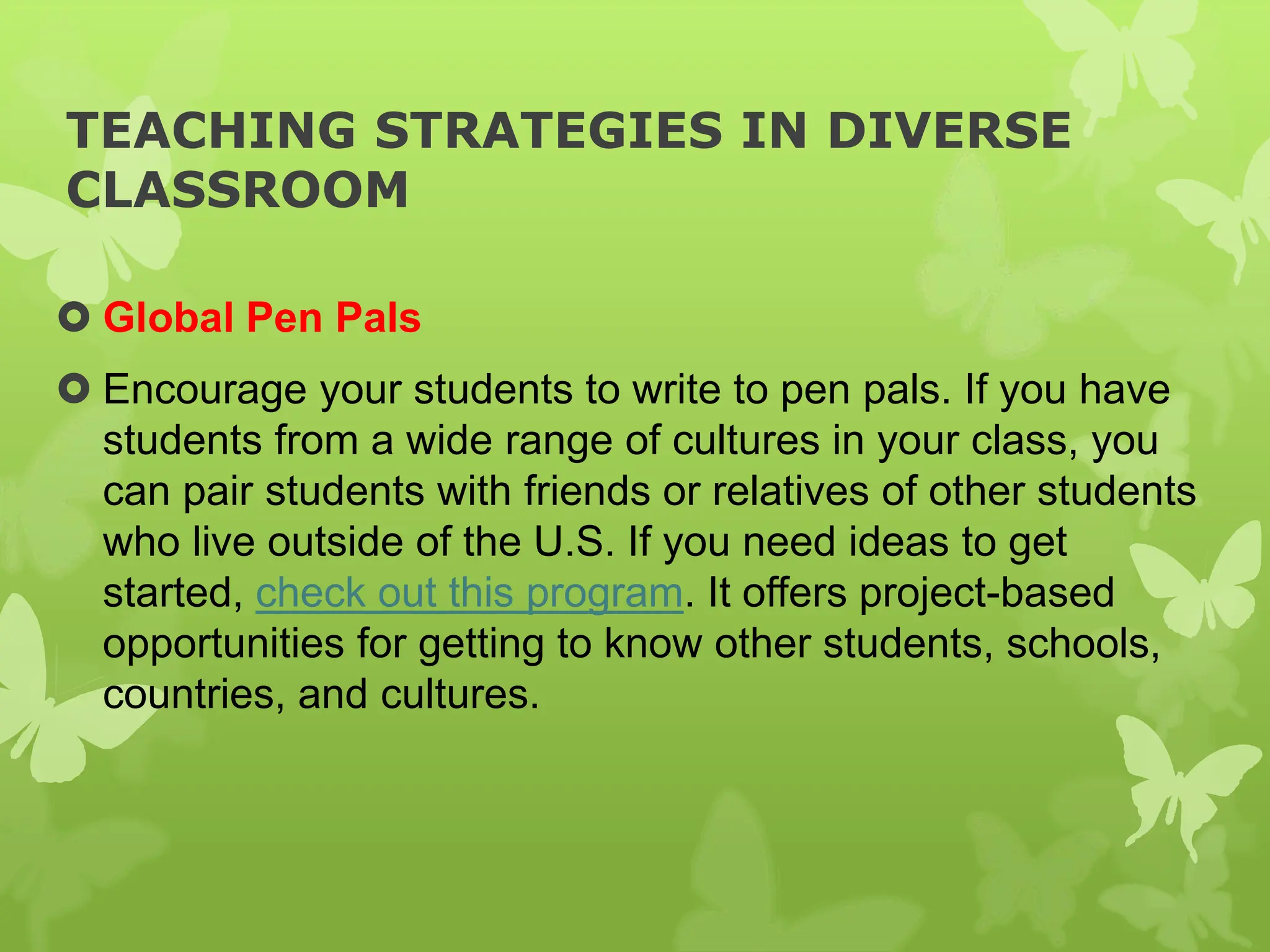 TEACHING STRATEGIES IN DIVERSE
CLASSROOM
 Global Pen Pals
 Encourage your students to write to pen pals. If you have
students from a wide range of cultures in your class, you
can pair students with friends or relatives of other students
who live outside of the U.S. If you need ideas to get
started, check out this program. It offers project-based
opportunities for getting to know other students, schools,
countries, and cultures.
 