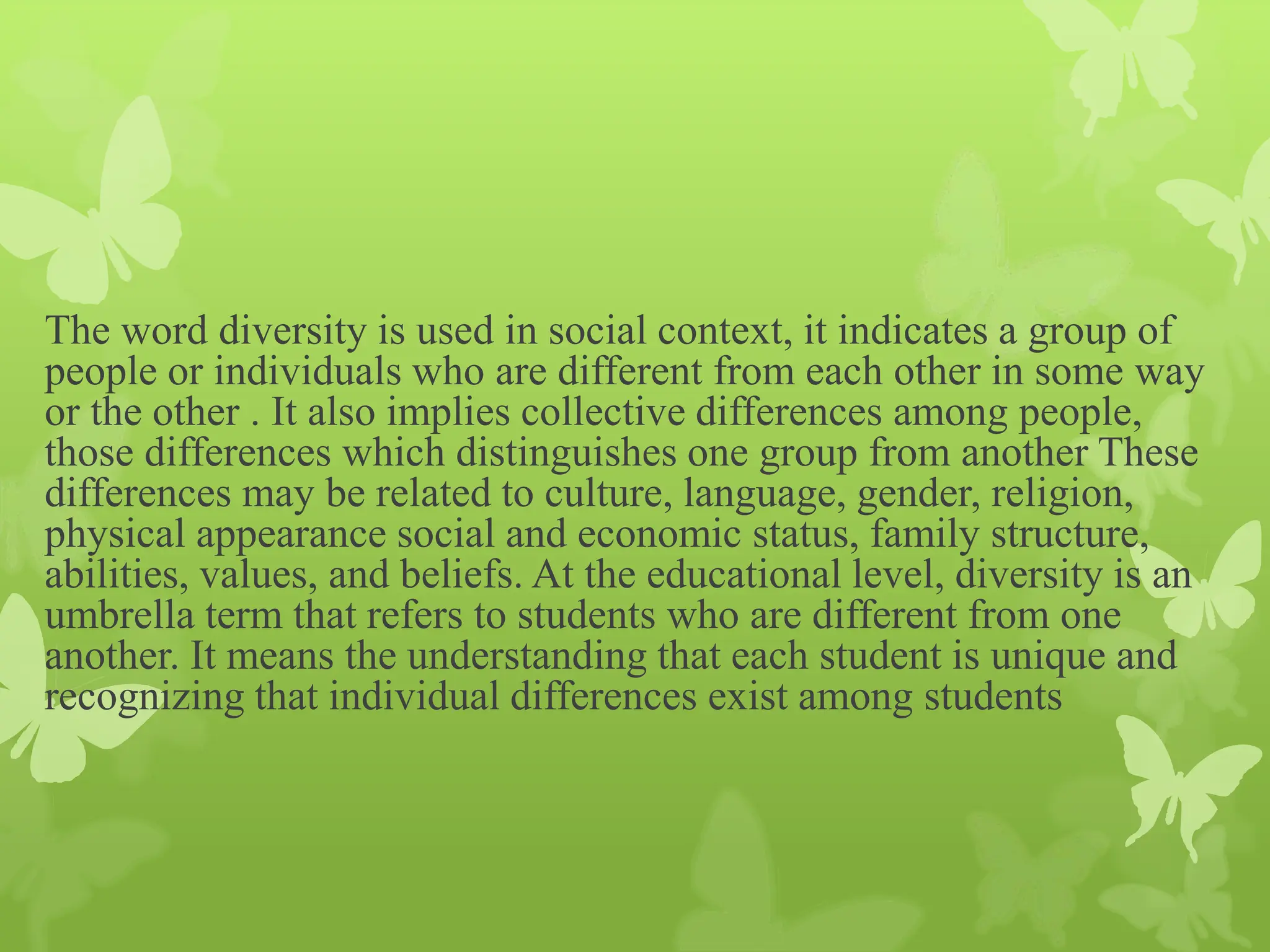 The word diversity is used in social context, it indicates a group of
people or individuals who are different from each other in some way
or the other . It also implies collective differences among people,
those differences which distinguishes one group from another These
differences may be related to culture, language, gender, religion,
physical appearance social and economic status, family structure,
abilities, values, and beliefs. At the educational level, diversity is an
umbrella term that refers to students who are different from one
another. It means the understanding that each student is unique and
recognizing that individual differences exist among students
 
