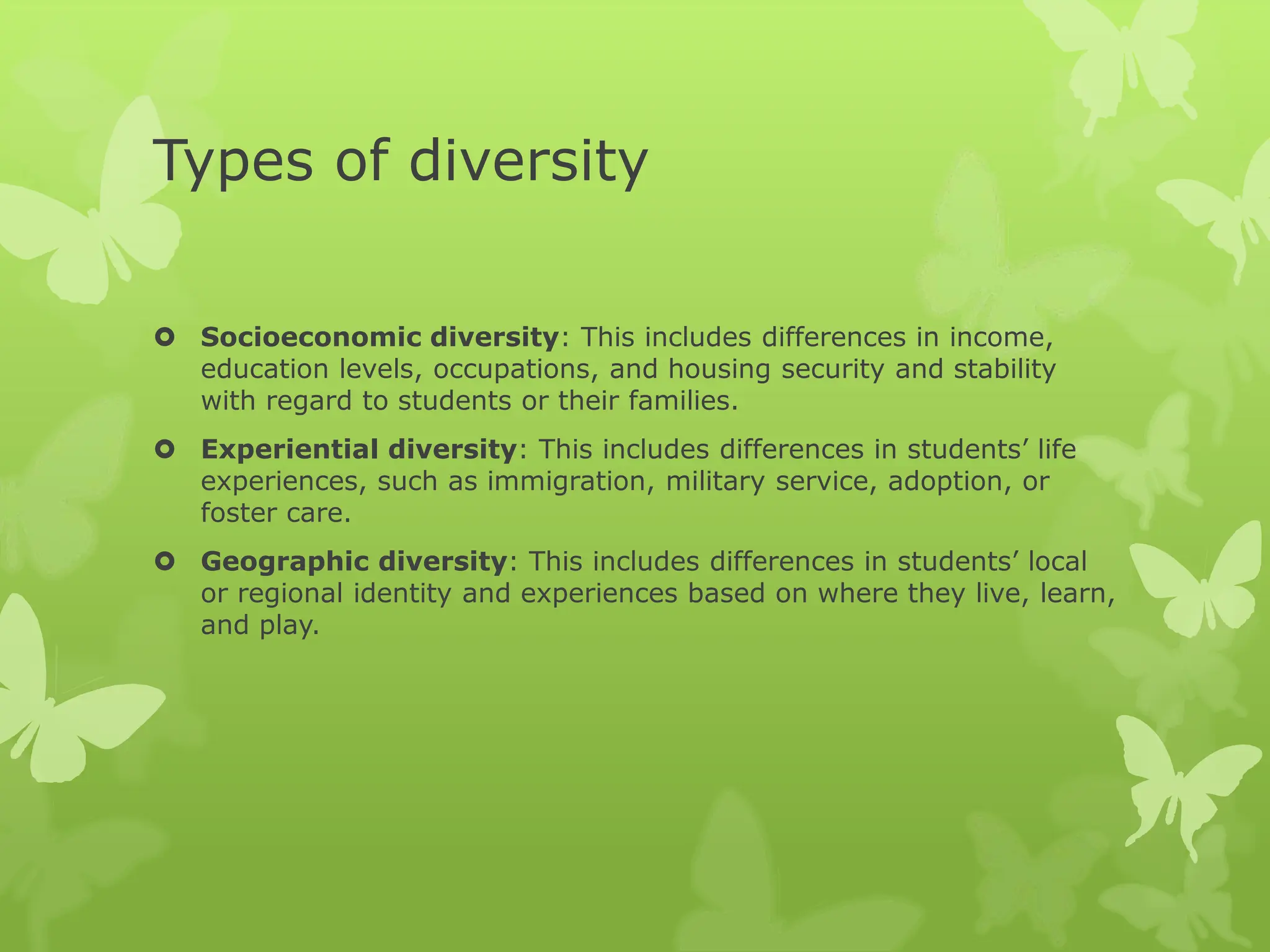 Types of diversity
 Socioeconomic diversity: This includes differences in income,
education levels, occupations, and housing security and stability
with regard to students or their families.
 Experiential diversity: This includes differences in students’ life
experiences, such as immigration, military service, adoption, or
foster care.
 Geographic diversity: This includes differences in students’ local
or regional identity and experiences based on where they live, learn,
and play.
 