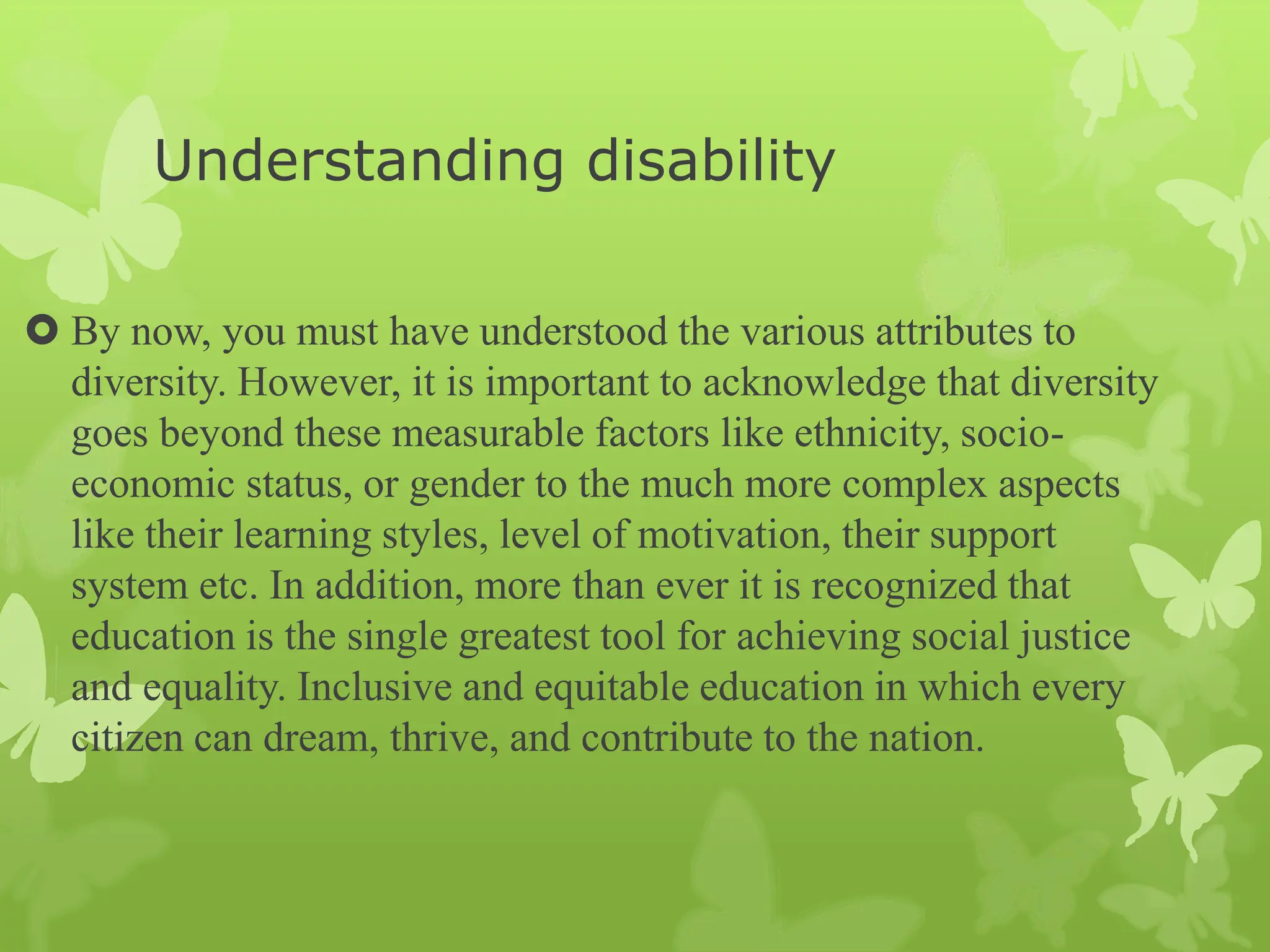 Understanding disability
 By now, you must have understood the various attributes to
diversity. However, it is important to acknowledge that diversity
goes beyond these measurable factors like ethnicity, socio-
economic status, or gender to the much more complex aspects
like their learning styles, level of motivation, their support
system etc. In addition, more than ever it is recognized that
education is the single greatest tool for achieving social justice
and equality. Inclusive and equitable education in which every
citizen can dream, thrive, and contribute to the nation.
 