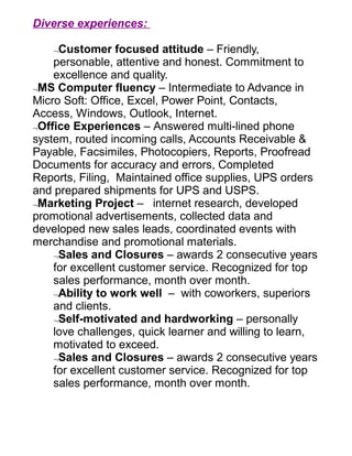 Diverse experiences:

    ¬Customer focused attitude – Friendly,
    personable, attentive and honest. Commitment to
    excellence and quality.
¬MS Computer fluency – Intermediate to Advance in
Micro Soft: Office, Excel, Power Point, Contacts,
Access, Windows, Outlook, Internet.
¬Office Experiences – Answered multi-lined phone
system, routed incoming calls, Accounts Receivable &
Payable, Facsimiles, Photocopiers, Reports, Proofread
Documents for accuracy and errors, Completed
Reports, Filing, Maintained office supplies, UPS orders
and prepared shipments for UPS and USPS.
¬Marketing Project – internet research, developed
promotional advertisements, collected data and
developed new sales leads, coordinated events with
merchandise and promotional materials.
    ¬Sales and Closures – awards 2 consecutive years
    for excellent customer service. Recognized for top
    sales performance, month over month.
    ¬Ability to work well – with coworkers, superiors
    and clients.
    ¬Self-motivated and hardworking – personally
    love challenges, quick learner and willing to learn,
    motivated to exceed.
    ¬Sales and Closures – awards 2 consecutive years
    for excellent customer service. Recognized for top
    sales performance, month over month.
 