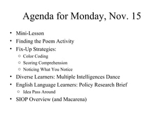 Agenda for Monday, Nov. 15
• Mini-Lesson
• Finding the Poem Activity
• Fix-Up Strategies:
o Color Coding
o Scoring Comprehension
o Noticing What You Notice
• Diverse Learners: Multiple Intelligences Dance
• English Language Learners: Policy Research Brief
o Idea Pass Around
• SIOP Overview (and Macarena)
 