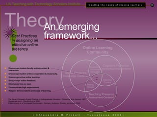 Theory An emerging framework... Encourage student-faculty online contact & interaction.   Encourage student online cooperation & reciprocity. Encourage active online learning. Give prompt online feedback. Emphasize time on task. Communicate high expectations. Respect diverse talents and ways of learning. The Seven Principals of good Practice in Undergraduate Education  - Chickering, and Gamson 1987. How people learn  - Bransford et al, 2000 Critical Inquiry in a Text-based Environment  - Garrison, Anderson, Rourke, and Archer, 2002. ! Best Practices in designing an effective online presence Online Learning Community Teaching Presence Assessment-Centered Social Presence Knowledge -Centered Cognitive Presence Learner/learning-Centered Setting  Climate Supporting Discourse/Interaction Selecting Content 