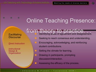 . . . Identifying areas of agreement and disagreement. Seeking to reach consensus and understanding. Encouraging, acknowledging, and reinforcing student contributions. Setting the climate for learning. Drawing in participants, prompting discussion/interaction. Assessing the efficacy of the process. Online Teaching Presence:  from theory to practice. . . F acilitating Discourse D irect Instruction I nstructional Design & Organization 