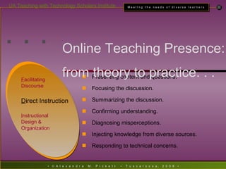 . . . F acilitating  Discourse D irect Instruction I nstructional  Design &  Organization Presenting content and questions. Focusing the discussion. Summarizing the discussion. Confirming understanding. Diagnosing misperceptions. Injecting knowledge from diverse sources. Responding to technical concerns. Online Teaching Presence:  from theory to practice. . . 