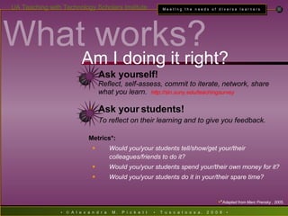 Ask yourself! Reflect, self-assess, commit to iterate, network, share what you learn.  http: //sln . suny . edu/teachingsurvey Ask your students! To reflect on their learning and to give you feedback.  Metrics*: Would you/your students tell/show/get your/their colleagues/friends to do it? Would you/your students spend your/their own money for it? Would you/your students do it in your/their spare time? * Adapted from Marc Prensky , 2005 . What works? Am I doing it right? 