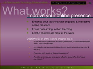 What works? Improve your online presence Enhance your teaching with engaging & interactive online presence. Focus on learning, not on teaching. Let the students do most of the work. Create/Provide an online learning presence that is: Is learner/learning-centered, knowledge-centered, assessment-centered, and community-centered. Incorporates the seven principles of good practice in online teaching & learning. Promotes high levels of “teaching presence.” Provides and fosters a strong and effective sense of online “class community.” 