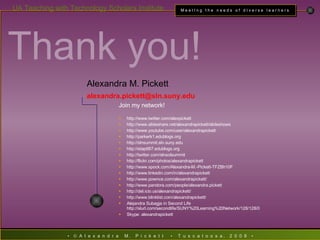 Thank you! Alexandra M. Pickett alexandra . [email_address] . suny . edu Join my network! http://www.twitter.com/alexpickett http://www.slideshare.net/alexandrapickett/slideshows http://www.youtube.com/user/alexandrapickett http://parkerk1.edublogs.org http://slnsummit.sln.suny.edu http://etap687.edublogs.org http://twitter.com/slnsolsummit http://flickr.com/photos/alexandrapickett http://www.spock.com/Alexandra-M.-Pickett-TFZBh10F http://www.linkedin.com/in/alexandrapickett http://www.pownce.com/alexandrapickett/ http://www.pandora.com/people/alexandra.pickett http://del.icio.us/alexandrapickett/ http://www.blinklist.com/alexandrapickett/ Alejandra Subagja in Second Life http://slurl.com/secondlife/SUNY%20Learning%20Network/128/128/0 Skype: alexandrapickett 
