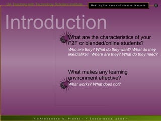 Introduction   What are the characteristics of your F2F or blended/online students? Who are they? What do they want? What do they like/dislike?  Where are they? What do they need? What makes any learning environment effective? What works? What does not? 