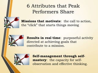 6 Attributes that Peak
Performers Share
Missions that motivate: the call to action,
the “click” that starts things moving
Results in real time: purposeful activity
directed at achieving goals that
contribute to a mission.
Self-management through self-
mastery: the capacity for self-
observation and effective thinking.
 