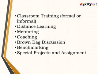 • Classroom Training (formal or
informal)
• Distance Learning
• Mentoring
• Coaching
• Brown Bag Discussion
• Benchmarking
• Special Projects and Assignment
 