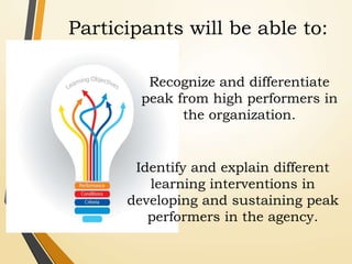 Identify and explain different
learning interventions in
developing and sustaining peak
performers in the agency.
Recognize and differentiate
peak from high performers in
the organization.
Participants will be able to:
 