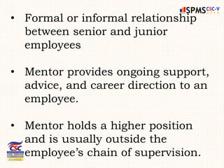 • Formal or informal relationship
between senior and junior
employees
• Mentor provides ongoing support,
advice, and career direction to an
employee.
• Mentor holds a higher position
and is usually outside the
employee’s chain of supervision.
 