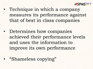 • Technique in which a company
measures its performance against
that of best in class companies
• Determines how companies
achieved their performance levels
and uses the information to
improve its own performance
• “Shameless copying”
 