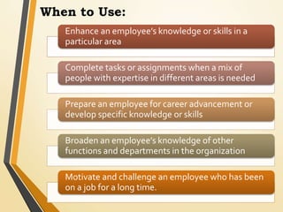 When to Use:
Enhance an employee’s knowledge or skills in a
particular area
Complete tasks or assignments when a mix of
people with expertise in different areas is needed
Prepare an employee for career advancement or
develop specific knowledge or skills
Broaden an employee’s knowledge of other
functions and departments in the organization
Motivate and challenge an employee who has been
on a job for a long time.
 