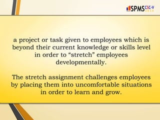 a project or task given to employees which is
beyond their current knowledge or skills level
in order to “stretch” employees
developmentally.
The stretch assignment challenges employees
by placing them into uncomfortable situations
in order to learn and grow.
 