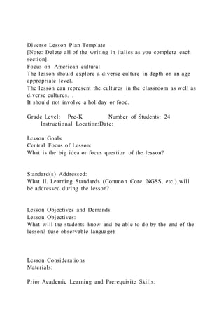 Diverse Lesson Plan Template
[Note: Delete all of the writing in italics as you complete each
section].
Focus on American cultural
The lesson should explore a diverse culture in depth on an age
appropriate level.
The lesson can represent the cultures in the classroom as well as
diverse cultures. .
It should not involve a holiday or food.
Grade Level: Pre-K Number of Students: 24
Instructional Location:Date:
Lesson Goals
Central Focus of Lesson:
What is the big idea or focus question of the lesson?
Standard(s) Addressed:
What IL Learning Standards (Common Core, NGSS, etc.) will
be addressed during the lesson?
Lesson Objectives and Demands
Lesson Objectives:
What will the students know and be able to do by the end of the
lesson? (use observable language)
Lesson Considerations
Materials:
Prior Academic Learning and Prerequisite Skills:
 