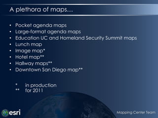 A plethora of maps…,[object Object],Pocket agenda maps,[object Object],Large-format agenda maps,[object Object],Education UC and Homeland Security Summit maps,[object Object],Lunch map,[object Object],Image map*,[object Object],Hotel map**,[object Object],Hallway maps**,[object Object],Downtown San Diego map***	in production**	for 2011,[object Object],Mapping Center Team,[object Object]