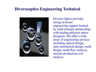 Diverseoptics Engineering Technical
Diverse Optics provides
strong in-house
engineering support backed
by solid strategic partnerships
with leading polymer optics
designers. We offer a wide
array of engineering services
including optical design,
opto-mechanical design, mold
design, mold flow analysis,
and pre-production cost
analysis.

 