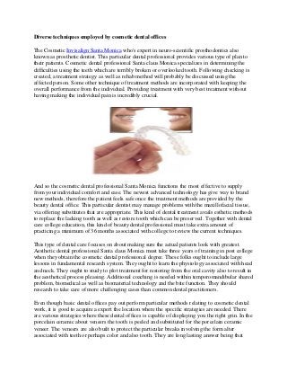 Diverse techniques employed by cosmetic dental offices
The Cosmetic Invisalign Santa Monica who's expert in neuro-scientific prosthodontics also
known as prosthetic dentist. This particular dental professional provides various type of plan to
their patients. Cosmetic dental professional Santa claus Monica specializes in determining the
difficulties using the teeth which are terribly broken or overlooked tooth. Following checking is
created, a treatment strategy as well as rehab method will probably be discussed using the
affected person. Some other technique of treatment methods are incorporated with keeping the
overall performance from the individual. Providing treatment with very best treatment without
having making the individual pain is incredibly crucial.

And so the cosmetic dental professional Santa Monica functions the most effective to supply
from your individual comfort and ease. The newest advanced technology has give way to brand
new methods, therefore the patient feels safe once the treatment methods are provided by the
beauty dental office. This particular dentist may manage problems with the maxillofacial tissue,
via offering substitutes that are appropriate. This kind of dental treatment avails esthetic methods
to replace the lacking tooth as well as restore tooth which can be preserved. Together with dental
care college education, this kind of beauty dental professional must take extra amount of
practicing a minimum of 36 months associated with college to review the current techniques.
This type of dental care focuses on about making sure the actual patients look with greatest.
Aesthetic dental professional Santa claus Monica must take three years of training in post college
when they obtain the cosmetic dental professional degree. These folks ought to include large
lessons in fundamental research system. They ought to learn the physiology associated with head
and neck. They ought to study to plot treatment for restoring from the oral cavity also to result in
the aesthetical process pleasing. Additional coaching is needed within temporomandibular shared
problem, biomedical as well as biomaterial technology and the bite function. They should
research to take care of more challenging cases than common dental practitioners.
Even though basic dental offices pay out perform particular methods relating to cosmetic dental
work, it is good to acquire a expert the location where the specific strategies are needed. There
are various strategies where these dental offices is capable of displaying you the right grin. In the
porcelain ceramic about veneers the tooth is peeled and substituted for the porcelain ceramic
veneer. The veneers are also built to protect the particular breaks involving the form alter
associated with teeth or perhaps color and also tooth. They are long lasting answer being that

 