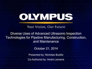 Diverse Uses of Advanced Ultrasonic Inspection 
Technologies for Pipeline Manufacturing, Construction, 
and Maintenance 
October 21, 2014 
Presented by: Nicholas Bublitz 
Co-Authored by: Andre Lamarre 
 