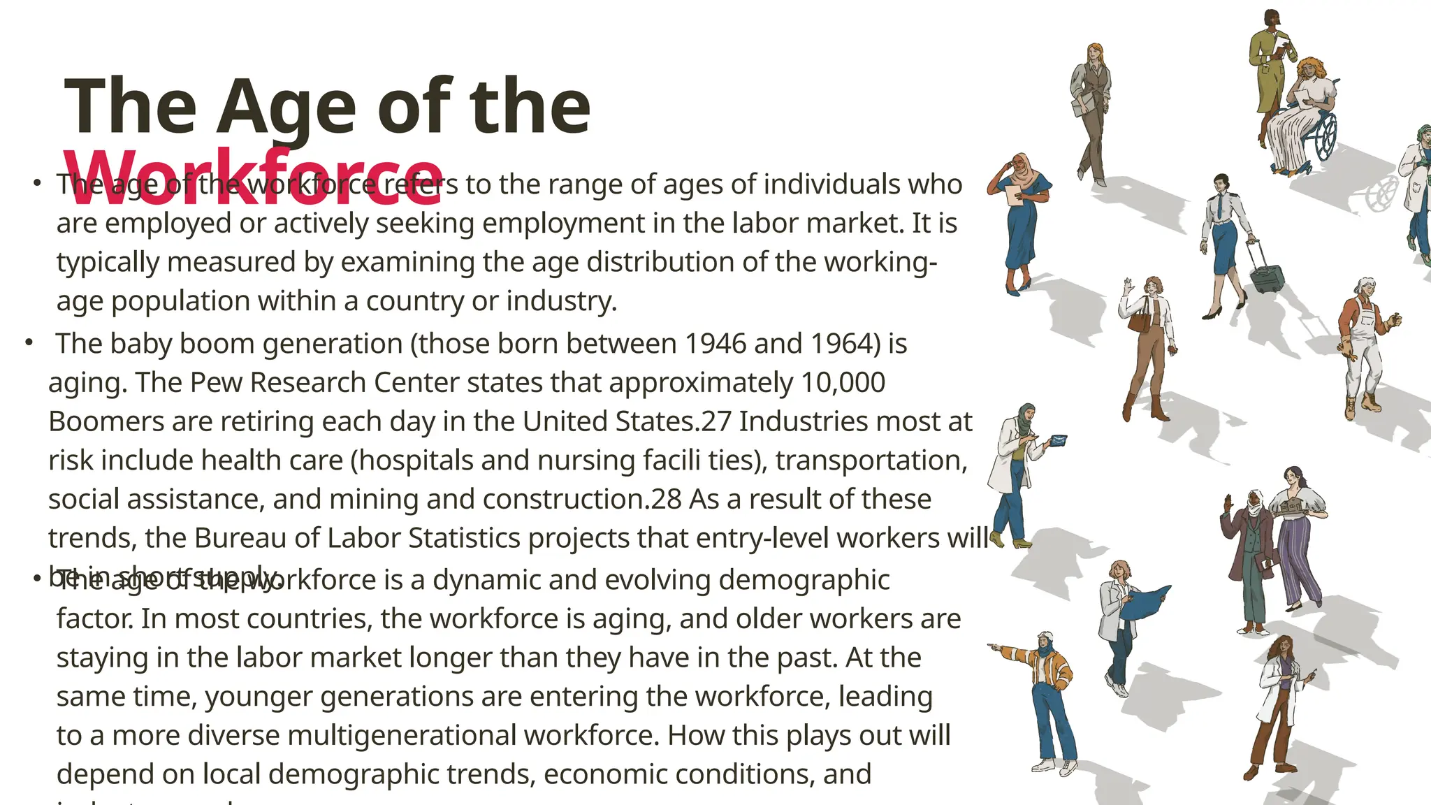 The Age of the
Workforce
• The baby boom generation (those born between 1946 and 1964) is
aging. The Pew Research Center states that approximately 10,000
Boomers are retiring each day in the United States.27 Industries most at
risk include health care (hospitals and nursing facili ties), transportation,
social assistance, and mining and construction.28 As a result of these
trends, the Bureau of Labor Statistics projects that entry-level workers will
be in short supply.
• The age of the workforce is a dynamic and evolving demographic
factor. In most countries, the workforce is aging, and older workers are
staying in the labor market longer than they have in the past. At the
same time, younger generations are entering the workforce, leading
to a more diverse multigenerational workforce. How this plays out will
depend on local demographic trends, economic conditions, and
• The age of the workforce refers to the range of ages of individuals who
are employed or actively seeking employment in the labor market. It is
typically measured by examining the age distribution of the working-
age population within a country or industry.
 