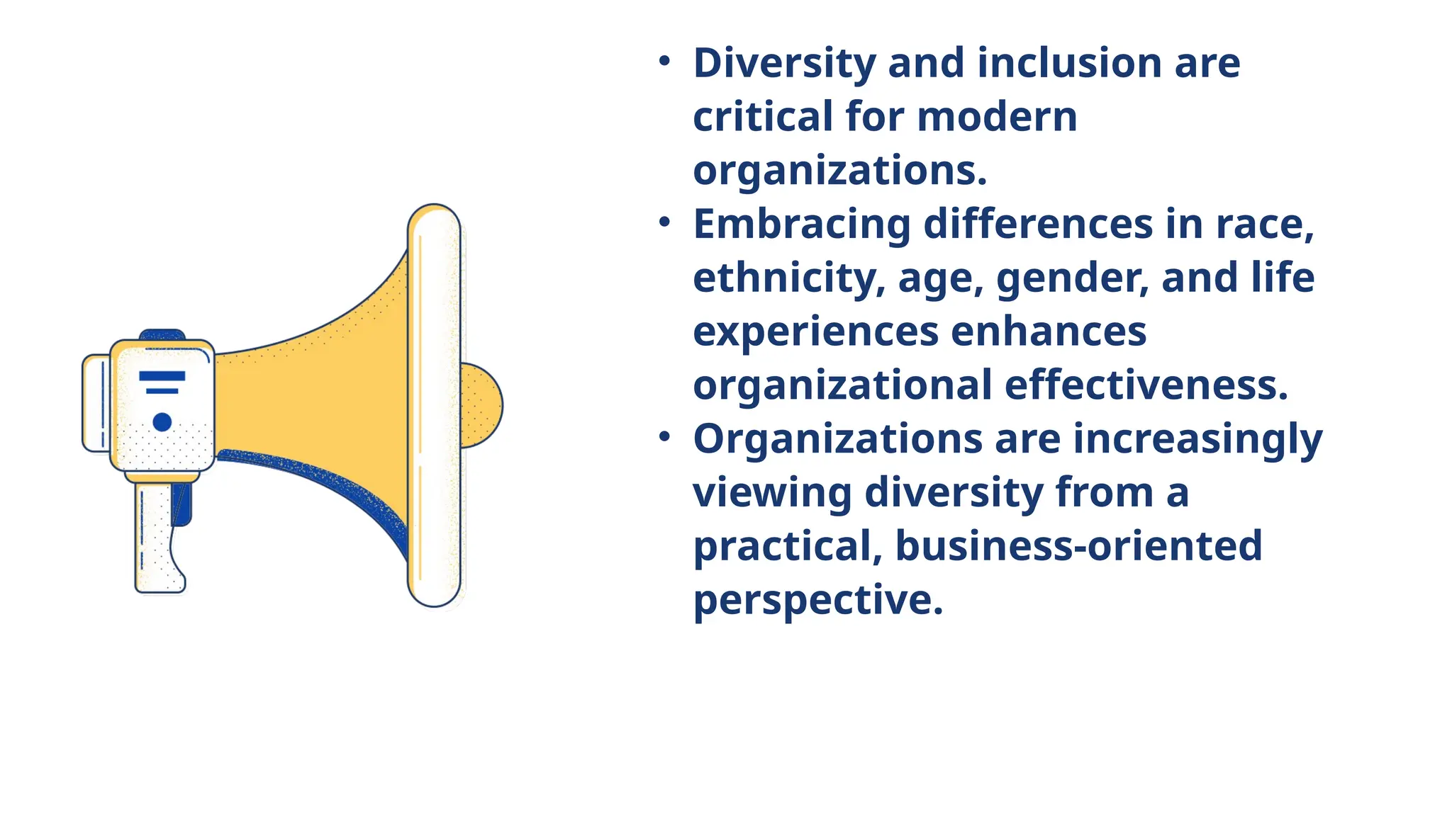 • Diversity and inclusion are
critical for modern
organizations.
• Embracing differences in race,
ethnicity, age, gender, and life
experiences enhances
organizational effectiveness.
• Organizations are increasingly
viewing diversity from a
practical, business-oriented
perspective.
 