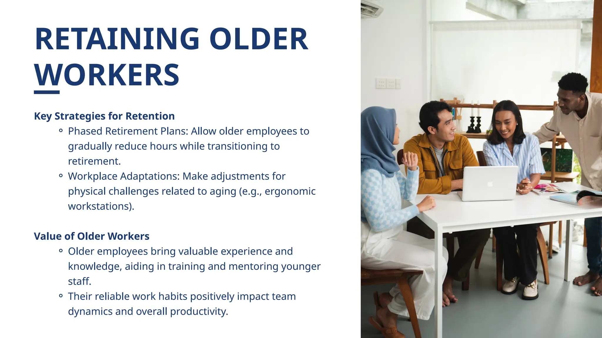 RETAINING OLDER
WORKERS
Key Strategies for Retention
⚬ Phased Retirement Plans: Allow older employees to
gradually reduce hours while transitioning to
retirement.
⚬ Workplace Adaptations: Make adjustments for
physical challenges related to aging (e.g., ergonomic
workstations).
Value of Older Workers
⚬ Older employees bring valuable experience and
knowledge, aiding in training and mentoring younger
staff.
⚬ Their reliable work habits positively impact team
dynamics and overall productivity.
 