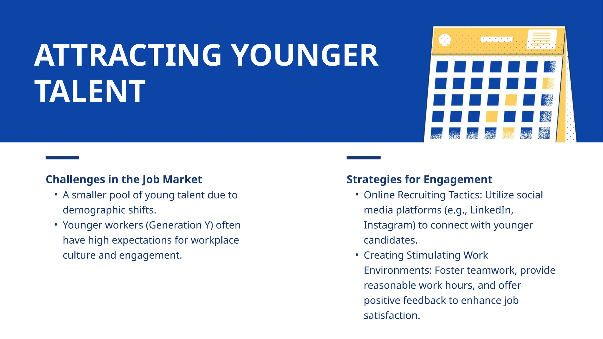 Challenges in the Job Market
• A smaller pool of young talent due to
demographic shifts.
• Younger workers (Generation Y) often
have high expectations for workplace
culture and engagement.
Strategies for Engagement
• Online Recruiting Tactics: Utilize social
media platforms (e.g., LinkedIn,
Instagram) to connect with younger
candidates.
• Creating Stimulating Work
Environments: Foster teamwork, provide
reasonable work hours, and offer
positive feedback to enhance job
satisfaction.
ATTRACTING YOUNGER
TALENT
 