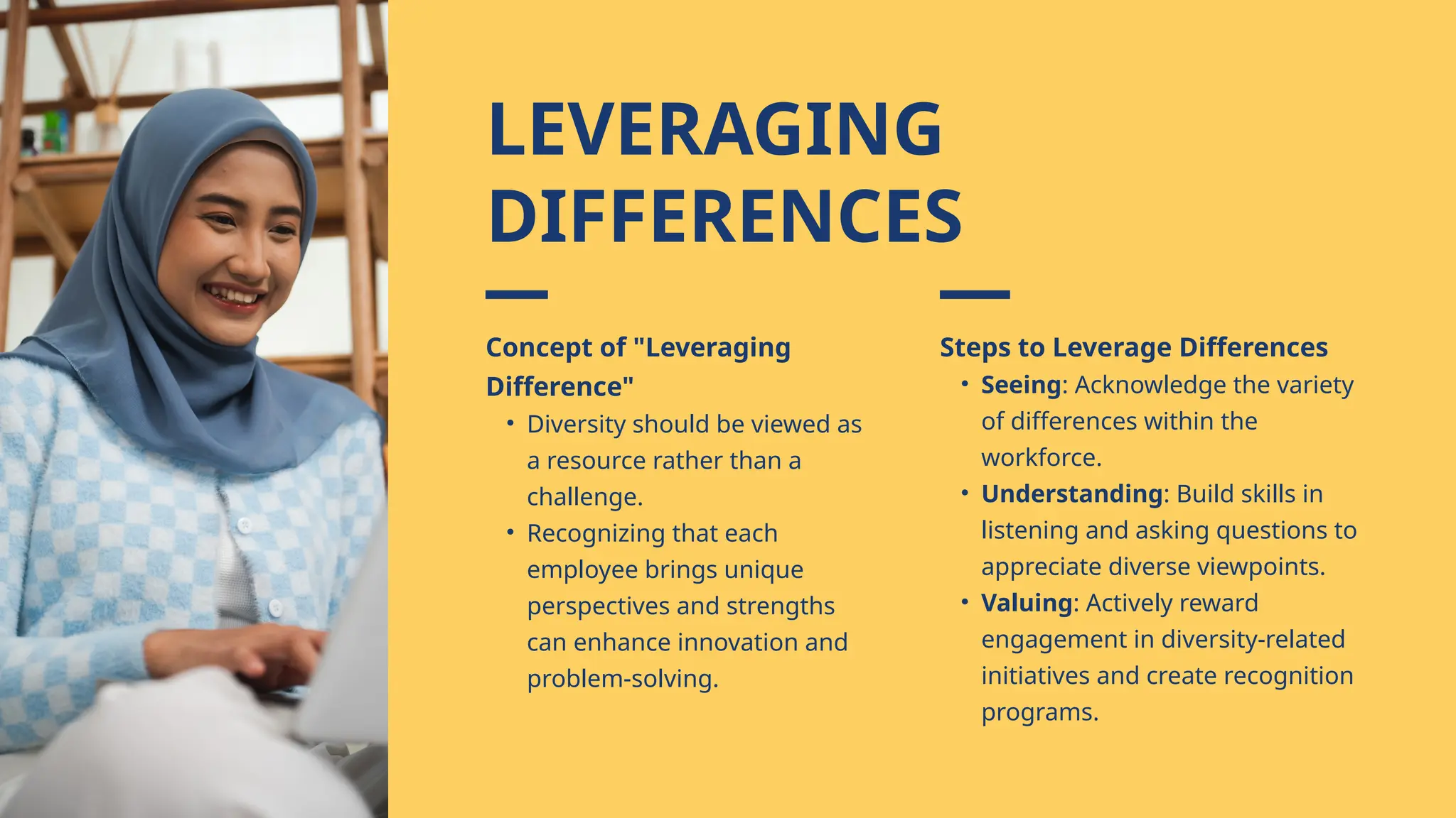 Concept of "Leveraging
Difference"
• Diversity should be viewed as
a resource rather than a
challenge.
• Recognizing that each
employee brings unique
perspectives and strengths
can enhance innovation and
problem-solving.
Steps to Leverage Differences
• Seeing: Acknowledge the variety
of differences within the
workforce.
• Understanding: Build skills in
listening and asking questions to
appreciate diverse viewpoints.
• Valuing: Actively reward
engagement in diversity-related
initiatives and create recognition
programs.
LEVERAGING
DIFFERENCES
 