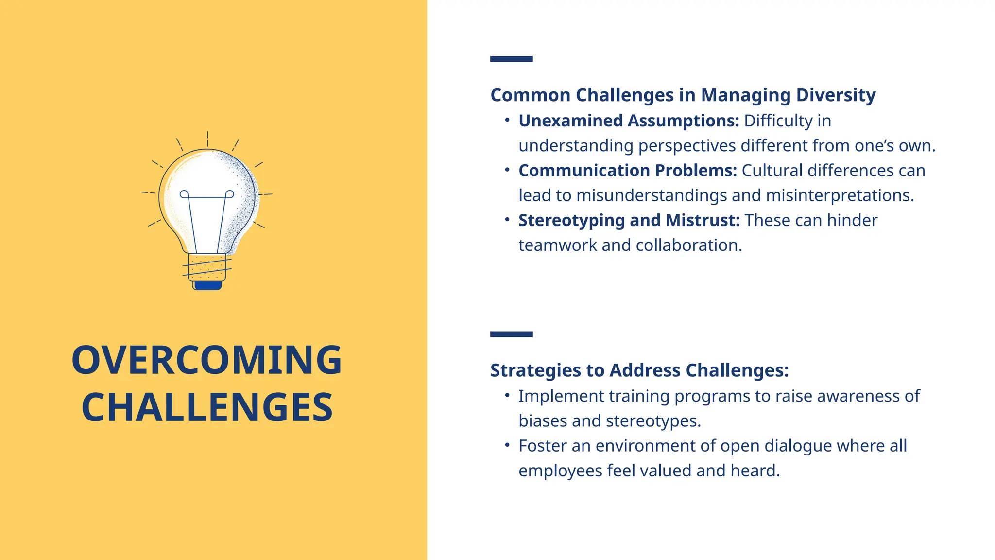 Common Challenges in Managing Diversity
• Unexamined Assumptions: Difficulty in
understanding perspectives different from one’s own.
• Communication Problems: Cultural differences can
lead to misunderstandings and misinterpretations.
• Stereotyping and Mistrust: These can hinder
teamwork and collaboration.
OVERCOMING
CHALLENGES
Strategies to Address Challenges:
• Implement training programs to raise awareness of
biases and stereotypes.
• Foster an environment of open dialogue where all
employees feel valued and heard.
 