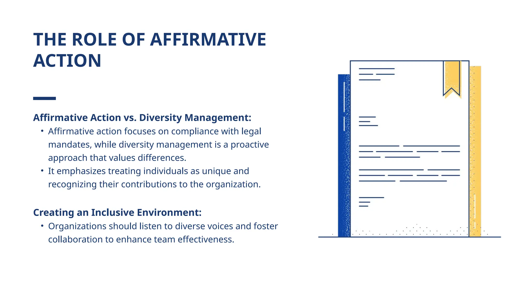 Affirmative Action vs. Diversity Management:
• Affirmative action focuses on compliance with legal
mandates, while diversity management is a proactive
approach that values differences.
• It emphasizes treating individuals as unique and
recognizing their contributions to the organization.
Creating an Inclusive Environment:
• Organizations should listen to diverse voices and foster
collaboration to enhance team effectiveness.
THE ROLE OF AFFIRMATIVE
ACTION
 