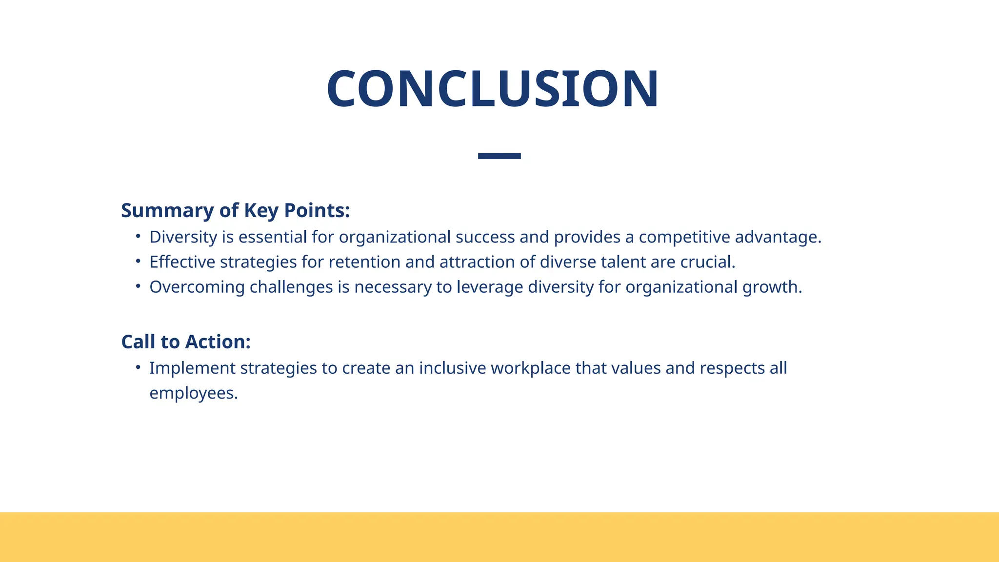 CONCLUSION
Summary of Key Points:
• Diversity is essential for organizational success and provides a competitive advantage.
• Effective strategies for retention and attraction of diverse talent are crucial.
• Overcoming challenges is necessary to leverage diversity for organizational growth.
Call to Action:
• Implement strategies to create an inclusive workplace that values and respects all
employees.
 