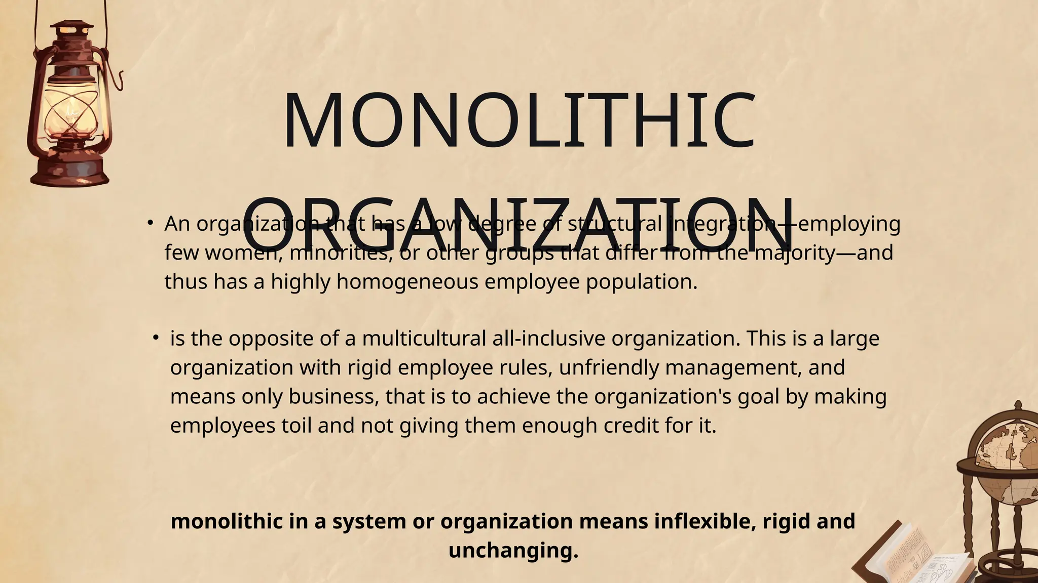 MONOLITHIC
ORGANIZATION
• An organization that has a low degree of structural integration—employing
few women, minorities, or other groups that differ from the majority—and
thus has a highly homogeneous employee population.
• is the opposite of a multicultural all-inclusive organization. This is a large
organization with rigid employee rules, unfriendly management, and
means only business, that is to achieve the organization's goal by making
employees toil and not giving them enough credit for it.
monolithic in a system or organization means inflexible, rigid and
unchanging.
 