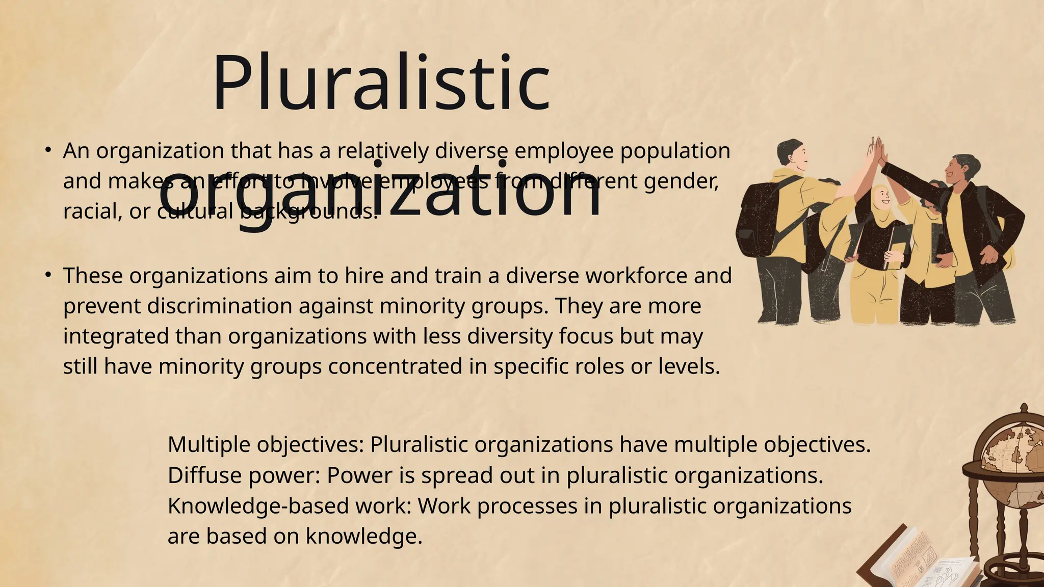 Multiple objectives: Pluralistic organizations have multiple objectives.
Diffuse power: Power is spread out in pluralistic organizations.
Knowledge-based work: Work processes in pluralistic organizations
are based on knowledge.
Pluralistic
organization
• An organization that has a relatively diverse employee population
and makes an effort to involve employees from different gender,
racial, or cultural backgrounds.
• These organizations aim to hire and train a diverse workforce and
prevent discrimination against minority groups. They are more
integrated than organizations with less diversity focus but may
still have minority groups concentrated in specific roles or levels.
 