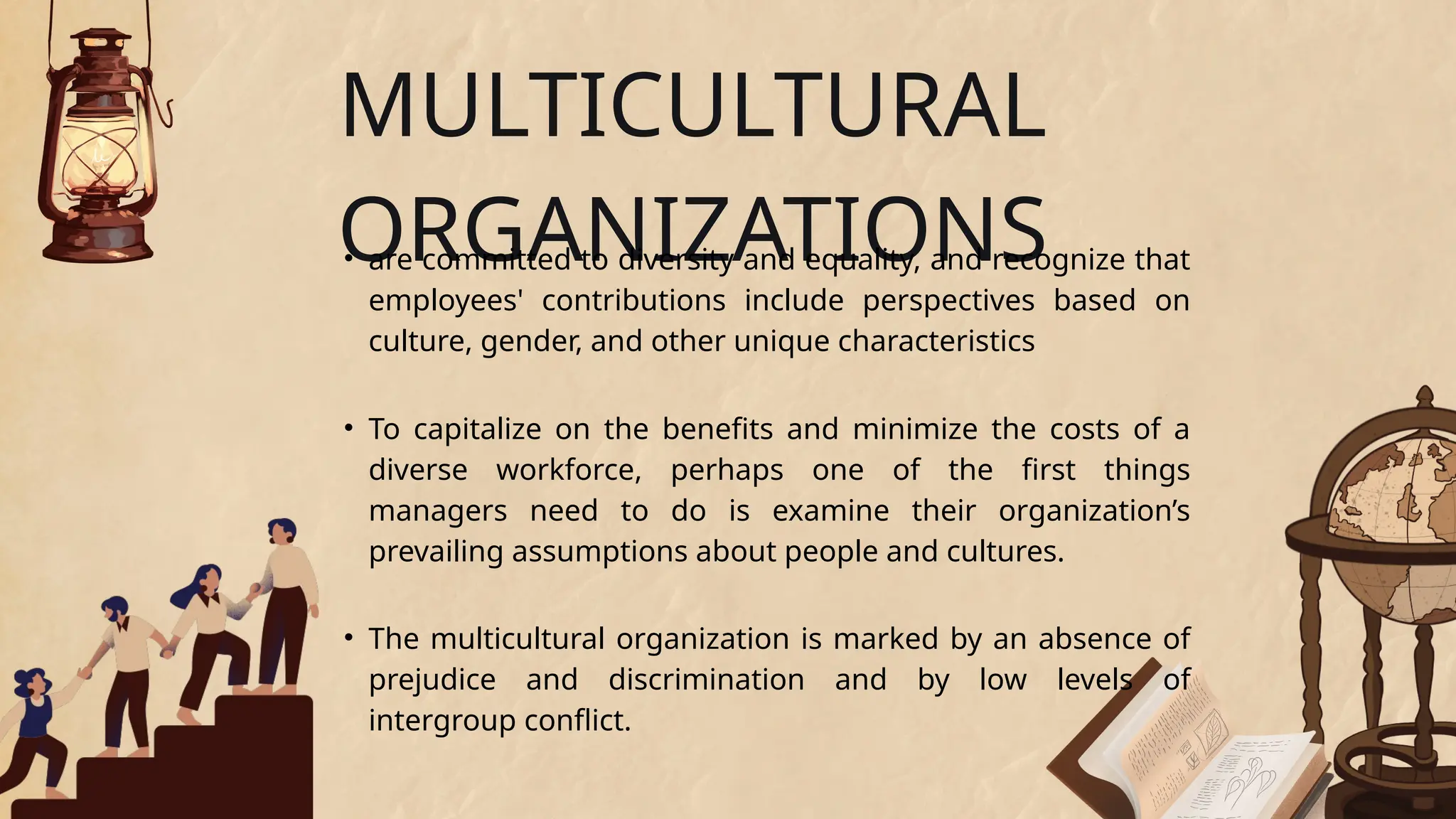 • To capitalize on the benefits and minimize the costs of a
diverse workforce, perhaps one of the first things
managers need to do is examine their organization’s
prevailing assumptions about people and cultures.
MULTICULTURAL
ORGANIZATIONS
• are committed to diversity and equality, and recognize that
employees' contributions include perspectives based on
culture, gender, and other unique characteristics
• The multicultural organization is marked by an absence of
prejudice and discrimination and by low levels of
intergroup conflict.
 
