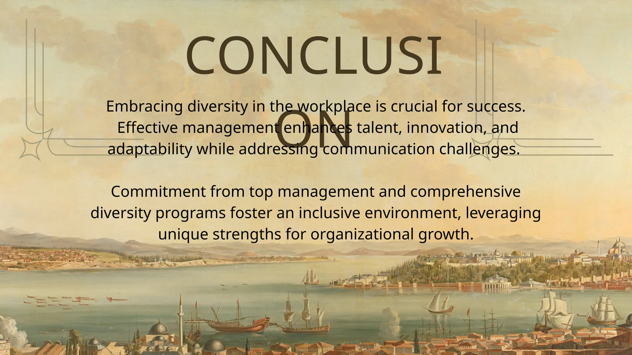 CONCLUSI
ON
Embracing diversity in the workplace is crucial for success.
Effective management enhances talent, innovation, and
adaptability while addressing communication challenges.
Commitment from top management and comprehensive
diversity programs foster an inclusive environment, leveraging
unique strengths for organizational growth.
 