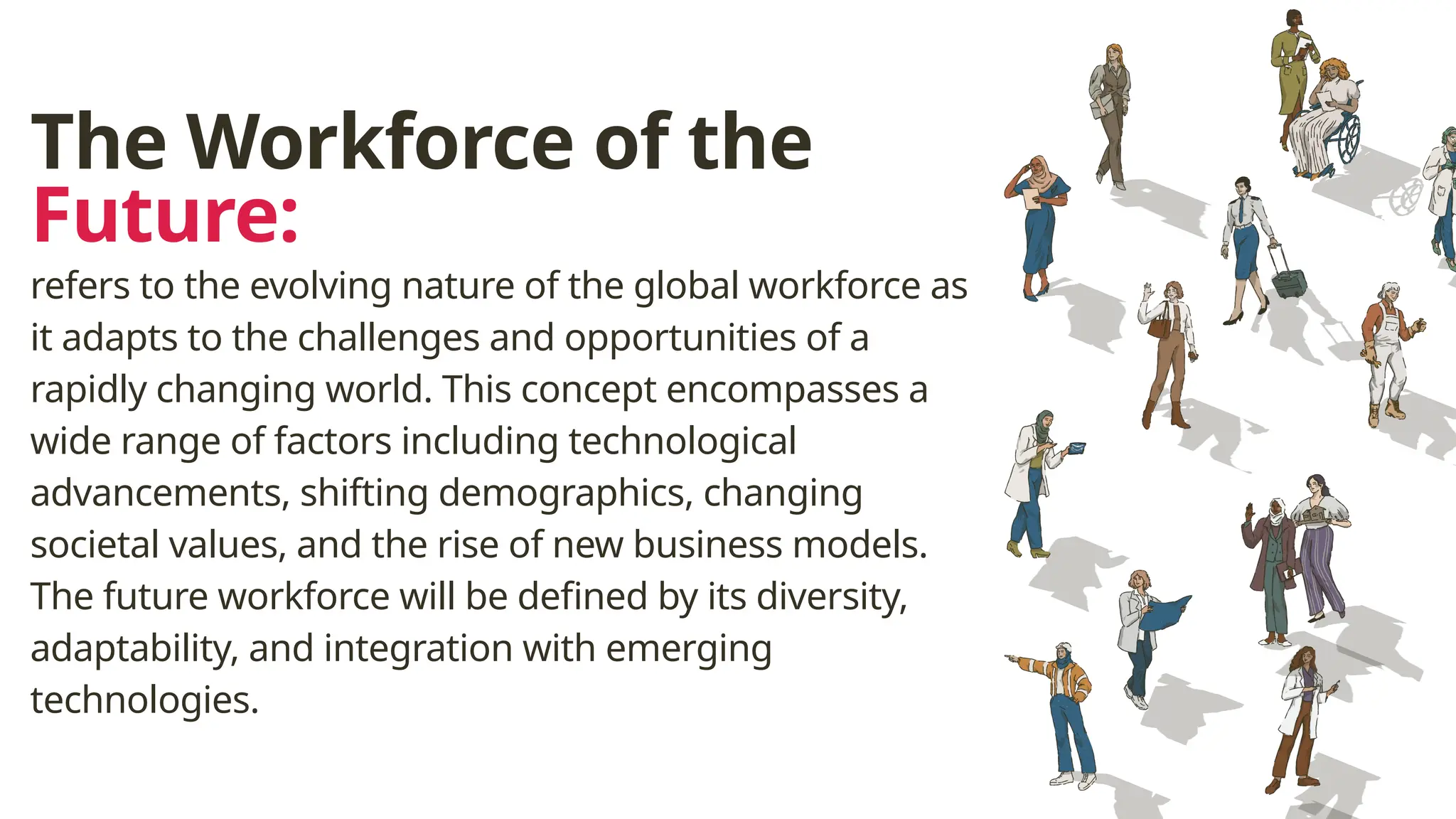 The Workforce of the
Future:
refers to the evolving nature of the global workforce as
it adapts to the challenges and opportunities of a
rapidly changing world. This concept encompasses a
wide range of factors including technological
advancements, shifting demographics, changing
societal values, and the rise of new business models.
The future workforce will be defined by its diversity,
adaptability, and integration with emerging
technologies.
 