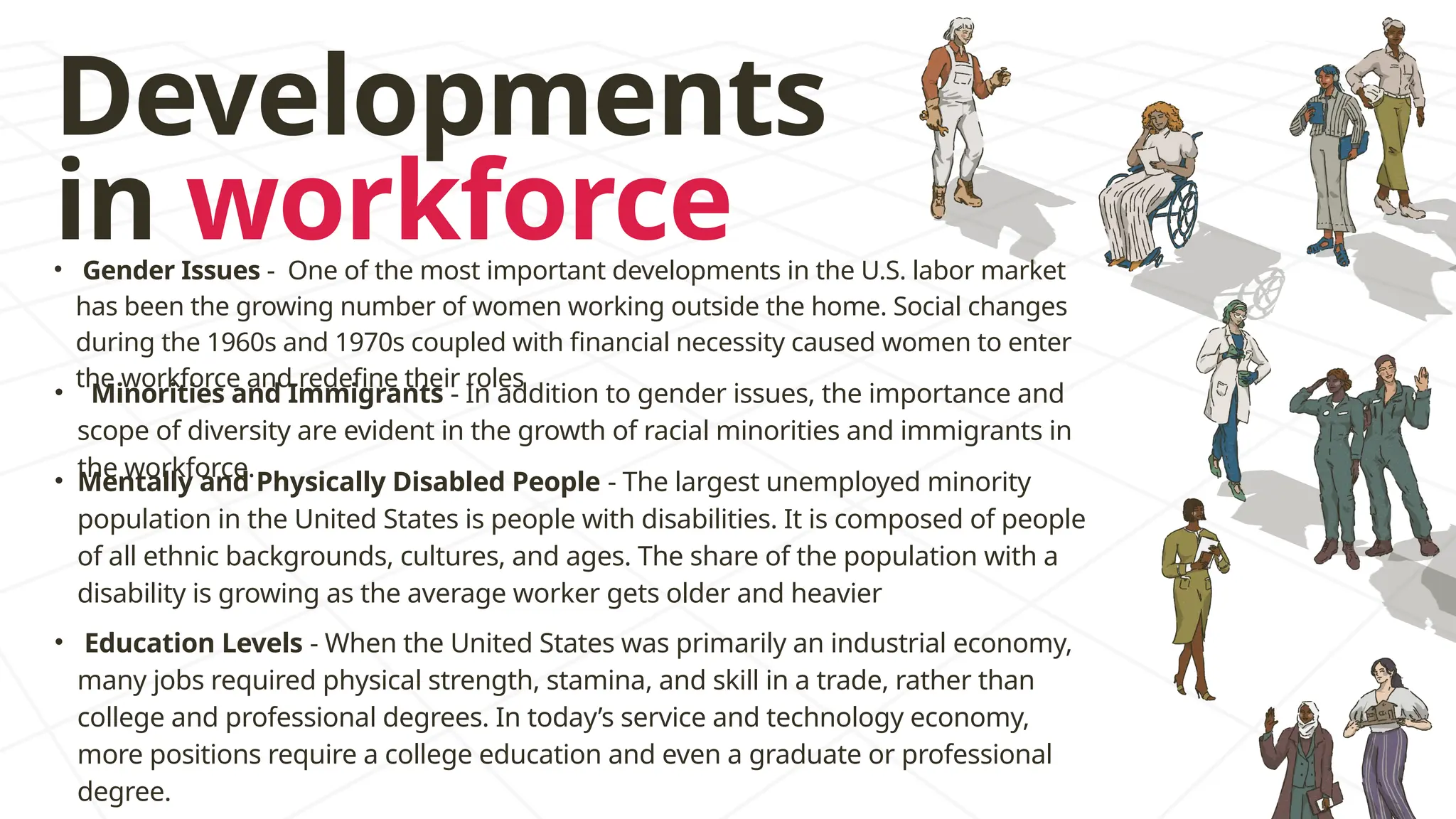 Developments
in workforce
• Minorities and Immigrants - In addition to gender issues, the importance and
scope of diversity are evident in the growth of racial minorities and immigrants in
the workforce.
• Gender Issues - One of the most important developments in the U.S. labor market
has been the growing number of women working outside the home. Social changes
during the 1960s and 1970s coupled with financial necessity caused women to enter
the workforce and redefine their roles
• Mentally and Physically Disabled People - The largest unemployed minority
population in the United States is people with disabilities. It is composed of people
of all ethnic backgrounds, cultures, and ages. The share of the population with a
disability is growing as the average worker gets older and heavier
• Education Levels - When the United States was primarily an industrial economy,
many jobs required physical strength, stamina, and skill in a trade, rather than
college and professional degrees. In today’s service and technology economy,
more positions require a college education and even a graduate or professional
degree.
 