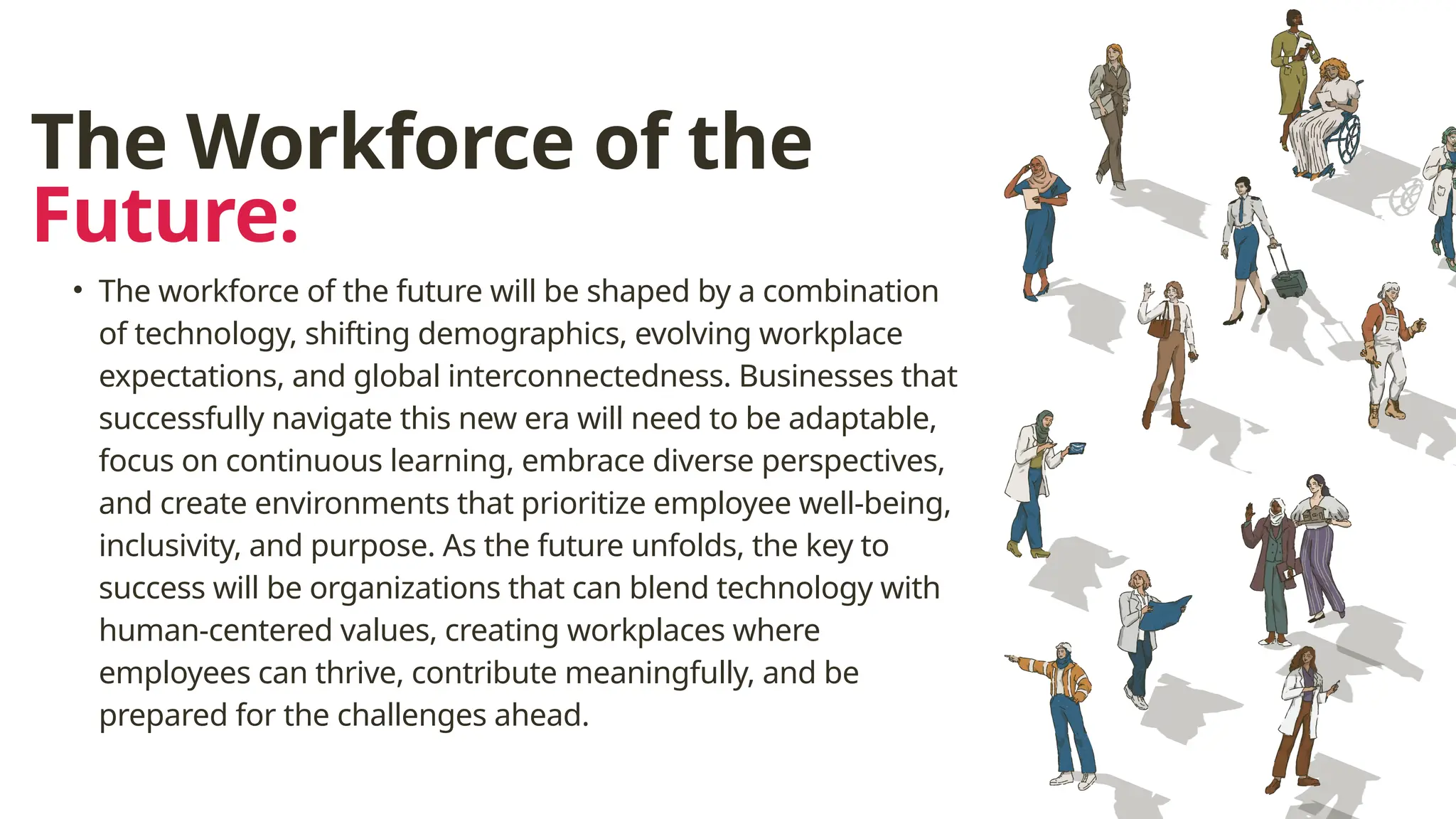 The Workforce of the
Future:
• The workforce of the future will be shaped by a combination
of technology, shifting demographics, evolving workplace
expectations, and global interconnectedness. Businesses that
successfully navigate this new era will need to be adaptable,
focus on continuous learning, embrace diverse perspectives,
and create environments that prioritize employee well-being,
inclusivity, and purpose. As the future unfolds, the key to
success will be organizations that can blend technology with
human-centered values, creating workplaces where
employees can thrive, contribute meaningfully, and be
prepared for the challenges ahead.
 