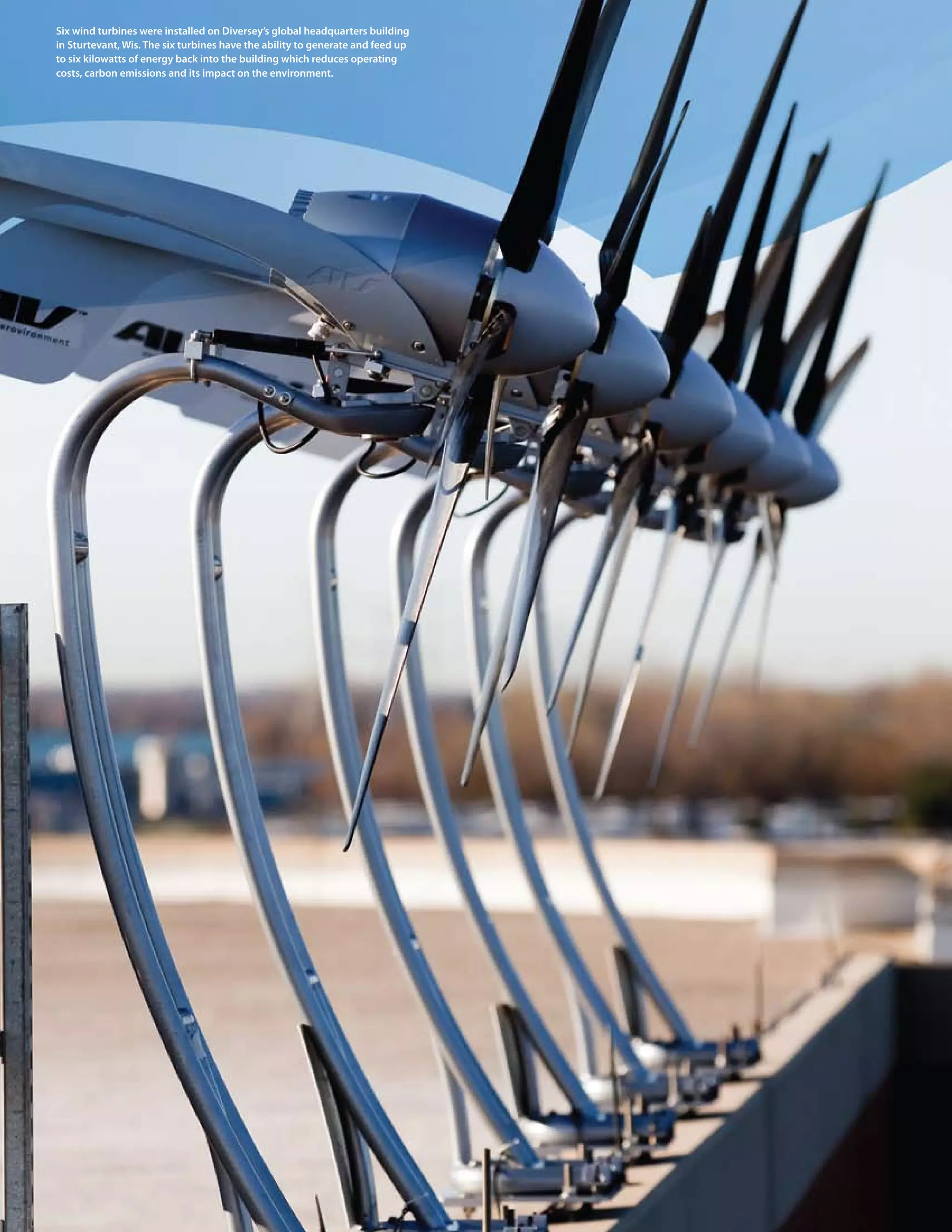 08 wind turbines were installed on Diversey’s global headquarters building
six > 2009 Diversey Global Responsibility Report
in sturtevant, Wis. the six turbines have the ability to generate and feed up
to six kilowatts of energy back into the building which reduces operating
costs, carbon emissions and its impact on the environment.
 