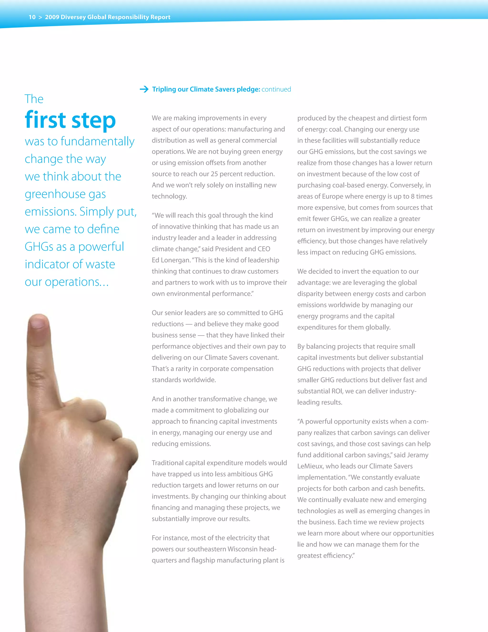 10 > 2009 Diversey Global Responsibility Report




                                    1 tripling our climate savers pledge: continued
The
first step                              We are making improvements in every
                                        aspect of our operations: manufacturing and
                                                                                        produced by the cheapest and dirtiest form
                                                                                        of energy: coal. Changing our energy use
was to fundamentally                    distribution as well as general commercial      in these facilities will substantially reduce
                                        operations. We are not buying green energy      our GHG emissions, but the cost savings we
change the way                          or using emission offsets from another          realize from those changes has a lower return

we think about the                      source to reach our 25 percent reduction.       on investment because of the low cost of
                                        And we won’t rely solely on installing new      purchasing coal-based energy. Conversely, in
greenhouse gas                          technology.                                     areas of Europe where energy is up to 8 times
                                                                                        more expensive, but comes from sources that
emissions. Simply put,                  “We will reach this goal through the kind       emit fewer GHGs, we can realize a greater
we came to define                       of innovative thinking that has made us an      return on investment by improving our energy
                                        industry leader and a leader in addressing      efficiency, but those changes have relatively
GHGs as a powerful                      climate change,” said President and CEO         less impact on reducing GHG emissions.
                                        Ed Lonergan. “This is the kind of leadership
indicator of waste                      thinking that continues to draw customers       We decided to invert the equation to our
our operations. ..                      and partners to work with us to improve their   advantage: we are leveraging the global
                                        own environmental performance.”                 disparity between energy costs and carbon
                                                                                        emissions worldwide by managing our
                                        Our senior leaders are so committed to GHG      energy programs and the capital
                                        reductions — and believe they make good         expenditures for them globally.
                                        business sense — that they have linked their
                                        performance	objectives	and	their	own	pay	to	    By	balancing	projects	that	require	small	
                                        delivering on our Climate Savers covenant.      capital investments but deliver substantial
                                        That’s a rarity in corporate compensation       GHG	reductions	with	projects	that	deliver	
                                        standards worldwide.                            smaller GHG reductions but deliver fast and
                                                                                        substantial ROI, we can deliver industry-
                                        And in another transformative change, we        leading results.
                                        made a commitment to globalizing our
                                        approach to financing capital investments       “A powerful opportunity exists when a com-
                                        in energy, managing our energy use and          pany realizes that carbon savings can deliver
                                        reducing emissions.                             cost savings, and those cost savings can help
                                                                                        fund additional carbon savings,” said Jeramy
                                        Traditional capital expenditure models would    LeMieux, who leads our Climate Savers
                                        have trapped us into less ambitious GHG         implementation. “We constantly evaluate
                                        reduction targets and lower returns on our      projects	for	both	carbon	and	cash	benefits.	
                                        investments. By changing our thinking about     We continually evaluate new and emerging
                                        financing	and	managing	these	projects,	we	      technologies as well as emerging changes in
                                        substantially improve our results.              the	business.	Each	time	we	review	projects	
                                                                                        we learn more about where our opportunities
                                        For instance, most of the electricity that
                                                                                        lie and how we can manage them for the
                                        powers our southeastern Wisconsin head-
                                                                                        greatest efficiency.”
                                        quarters and flagship manufacturing plant is
 