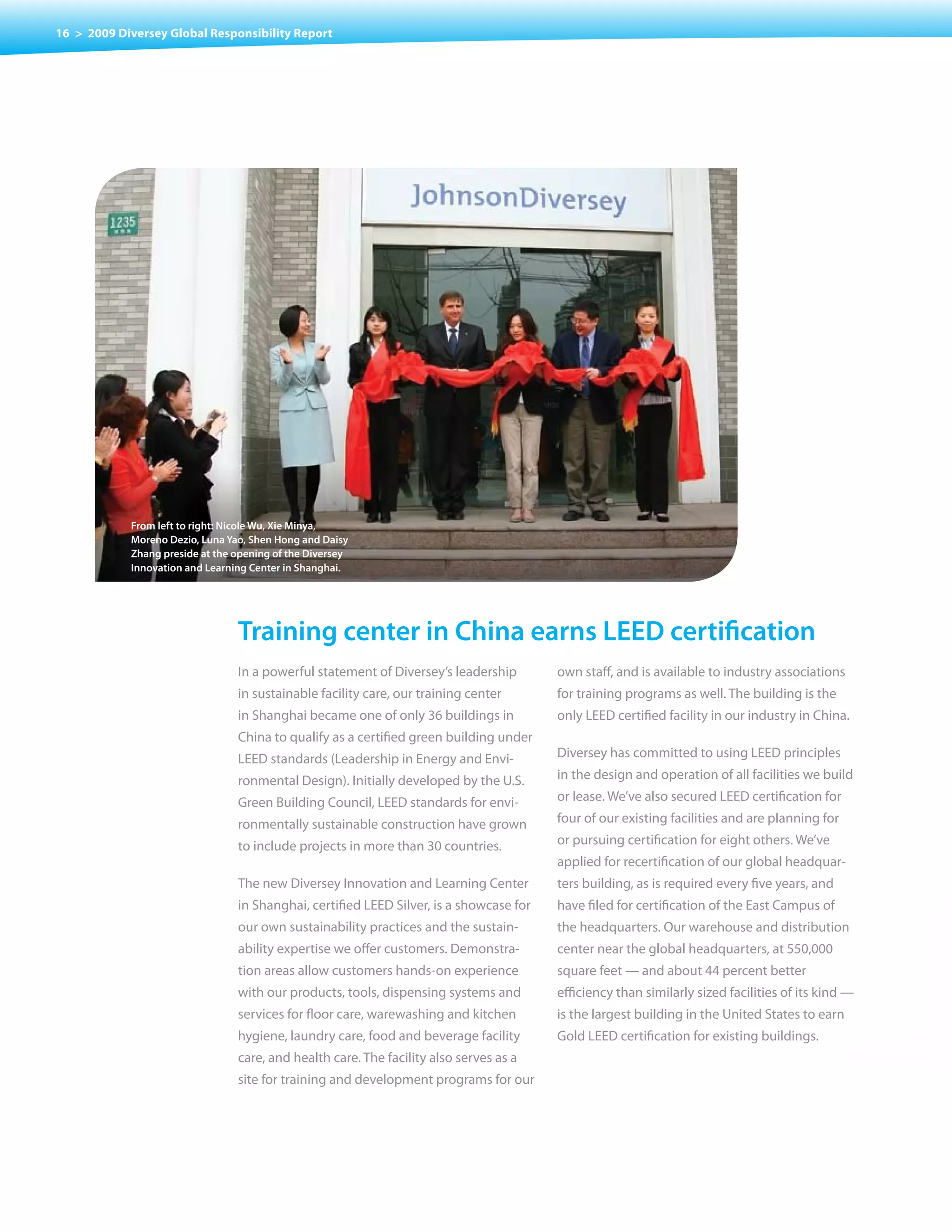 16 > 2009 Diversey Global Responsibility Report




            from left to right: nicole Wu, Xie minya,
            moreno Dezio, Luna Yao, shen Hong and Daisy
            Zhang preside at the opening of the Diversey
            Innovation and Learning center in shanghai.




                                 training center in china earns LeeD certification
                                 In a powerful statement of Diversey’s leadership        own staff, and is available to industry associations
                                 in sustainable facility care, our training center       for training programs as well. The building is the
                                 in Shanghai became one of only 36 buildings in          only LEED certified facility in our industry in China.
                                 China to qualify as a certified green building under
                                 LEED standards (Leadership in Energy and Envi-          Diversey has committed to using LEED principles
                                 ronmental Design). Initially developed by the U.S.      in the design and operation of all facilities we build
                                 Green Building Council, LEED standards for envi-        or lease. We’ve also secured LEED certification for
                                 ronmentally sustainable construction have grown         four of our existing facilities and are planning for
                                 to	include	projects	in	more	than	30	countries.          or pursuing certification for eight others. We’ve
                                                                                         applied for recertification of our global headquar-
                                 The new Diversey Innovation and Learning Center         ters building, as is required every five years, and
                                 in Shanghai, certified LEED Silver, is a showcase for   have filed for certification of the East Campus of
                                 our own sustainability practices and the sustain-       the headquarters. Our warehouse and distribution
                                 ability expertise we offer customers. Demonstra-        center near the global headquarters, at 550,000
                                 tion areas allow customers hands-on experience          square feet — and about 44 percent better
                                 with our products, tools, dispensing systems and        efficiency than similarly sized facilities of its kind —
                                 services for floor care, warewashing and kitchen        is the largest building in the United States to earn
                                 hygiene, laundry care, food and beverage facility       Gold LEED certification for existing buildings.
                                 care, and health care. The facility also serves as a
                                 site for training and development programs for our
 